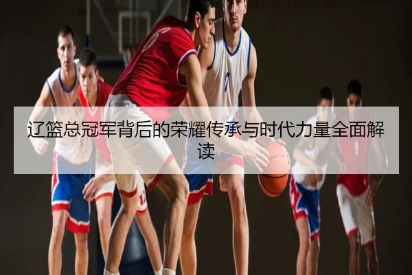辽篮总冠军背后的荣耀传承与时代力量全面解读