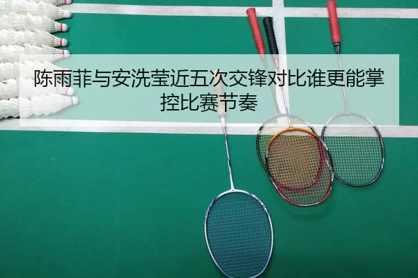 陈雨菲与安洗莹近五次交锋对比谁更能掌控比赛节奏