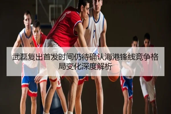 武磊复出首发时间仍待确认海港锋线竞争格局变化深度解析