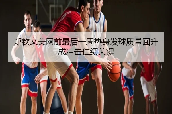 郑钦文美网前最后一周热身发球质量回升成冲击佳绩关键