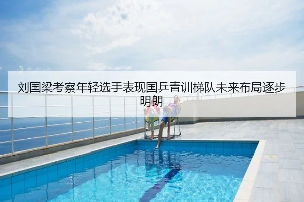 刘国梁考察年轻选手表现国乒青训梯队未来布局逐步明朗